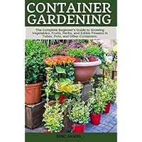 Container Gardening: A Complete Beginner's Guide to Growing Vegetables, Fruits, Herbs, and Edible Flowers in Tubes, Pot, and Other Containers